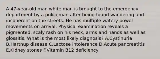 A 47-year-old man white man is brought to the emergency department by a policeman after being found wandering and incoherent on the streets. He has multiple watery bowel movements on arrival. Physical examination reveals a pigmented, scaly rash on his neck, arms and hands as well as glossitis. What is the most likely diagnosis? A.Cystinuria B.Hartnup disease C.Lactose intolerance D.Acute pancreatitis E.Kidney stones F.Vitamin B12 deficiency