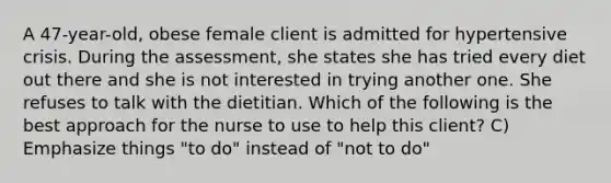 A 47-year-old, obese female client is admitted for hypertensive crisis. During the assessment, she states she has tried every diet out there and she is not interested in trying another one. She refuses to talk with the dietitian. Which of the following is the best approach for the nurse to use to help this client? C) Emphasize things "to do" instead of "not to do"