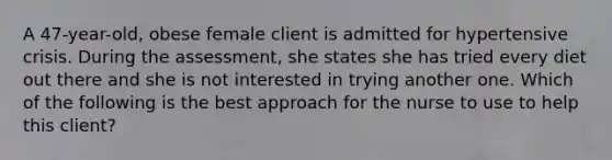 A 47-year-old, obese female client is admitted for hypertensive crisis. During the assessment, she states she has tried every diet out there and she is not interested in trying another one. Which of the following is the best approach for the nurse to use to help this client?