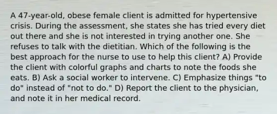 A 47-year-old, obese female client is admitted for hypertensive crisis. During the assessment, she states she has tried every diet out there and she is not interested in trying another one. She refuses to talk with the dietitian. Which of the following is the best approach for the nurse to use to help this client? A) Provide the client with colorful graphs and charts to note the foods she eats. B) Ask a social worker to intervene. C) Emphasize things "to do" instead of "not to do." D) Report the client to the physician, and note it in her medical record.