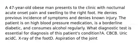 A 47-year-old obese man presents to the clinic with nocturnal acute onset pain and swelling to the right foot. He denies previous incidence of symptoms and denies known injury. The patient is on high blood pressure medication, is a borderline diabetic, and consumes alcohol regularly. What diagnostic test is essential for diagnosis of this patient's condition?A. CBCB. Uric acidC. X-ray of the footD. Aspiration of the joint