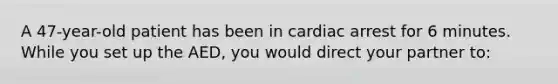 A 47-year-old patient has been in cardiac arrest for 6 minutes. While you set up the AED, you would direct your partner to: