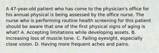 A 47-year-old patient who has come to the physician's office for his annual physical is being assessed by the office nurse. The nurse who is performing routine health screening for this patient should be aware that one of the first physical signs of aging is what? A. Accepting limitations while developing assets. B. Increasing loss of muscle tone. C. Failing eyesight, especially close vision. D. Having more frequent aches and pains.