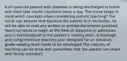 A 47-year-old patient with diabetes is being discharged to home and must take insulin injections twice a day. The nurse keeps in mind which concepts when considering patient teaching? The nurse can assume that because the patient is in his forties, he will be able to read any written or printed documents provided. Teaching needs to begin at the time of diagnosis or admission and is individualized to the patient's reading level. A thorough and comprehensive teaching plan designed for an eleventh-grade reading level needs to be developed The majority of teaching can be done with pamphlets that the patient can share with family members.