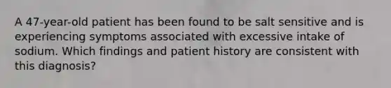 A 47-year-old patient has been found to be salt sensitive and is experiencing symptoms associated with excessive intake of sodium. Which findings and patient history are consistent with this diagnosis?