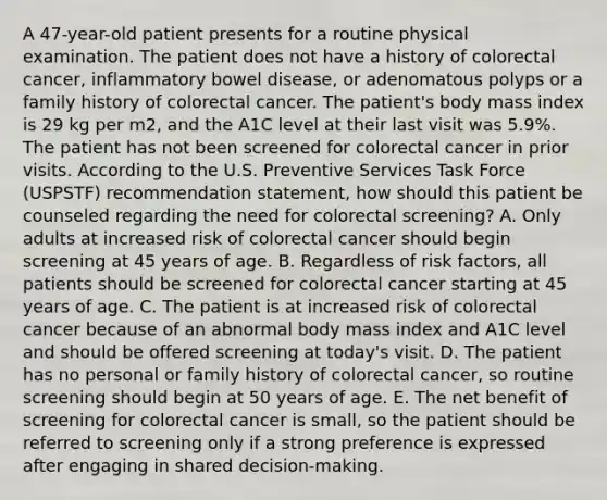 A 47-year-old patient presents for a routine physical examination. The patient does not have a history of colorectal cancer, inflammatory bowel disease, or adenomatous polyps or a family history of colorectal cancer. The patient's body mass index is 29 kg per m2, and the A1C level at their last visit was 5.9%. The patient has not been screened for colorectal cancer in prior visits. According to the U.S. Preventive Services Task Force (USPSTF) recommendation statement, how should this patient be counseled regarding the need for colorectal screening? A. Only adults at increased risk of colorectal cancer should begin screening at 45 years of age. B. Regardless of risk factors, all patients should be screened for colorectal cancer starting at 45 years of age. C. The patient is at increased risk of colorectal cancer because of an abnormal body mass index and A1C level and should be offered screening at today's visit. D. The patient has no personal or family history of colorectal cancer, so routine screening should begin at 50 years of age. E. The net benefit of screening for colorectal cancer is small, so the patient should be referred to screening only if a strong preference is expressed after engaging in shared decision-making.