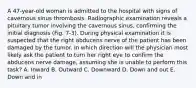 A 47-year-old woman is admitted to the hospital with signs of cavernous sinus thrombosis. Radiographic examination reveals a pituitary tumor involving the cavernous sinus, confirming the initial diagnosis (Fig. 7-3). During physical examination it is suspected that the right abducens nerve of the patient has been damaged by the tumor. In which direction will the physician most likely ask the patient to turn her right eye to confirm the abducens nerve damage, assuming she is unable to perform this task? A. Inward B. Outward C. Downward D. Down and out E. Down and in