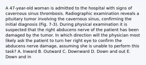 A 47-year-old woman is admitted to the hospital with signs of cavernous sinus thrombosis. Radiographic examination reveals a pituitary tumor involving the cavernous sinus, confirming the initial diagnosis (Fig. 7-3). During physical examination it is suspected that the right abducens nerve of the patient has been damaged by the tumor. In which direction will the physician most likely ask the patient to turn her right eye to confirm the abducens nerve damage, assuming she is unable to perform this task? A. Inward B. Outward C. Downward D. Down and out E. Down and in