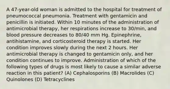 A 47-year-old woman is admitted to the hospital for treatment of pneumococcal pneumonia. Treatment with gentamicin and penicillin is initiated. Within 10 minutes of the administration of antimicrobial therapy, her respirations increase to 30/min, and blood pressure decreases to 80/40 mm Hg. Epinephrine, antihistamine, and corticosteroid therapy is started. Her condition improves slowly during the next 2 hours. Her antimicrobial therapy is changed to gentamicin only, and her condition continues to improve. Administration of which of the following types of drugs is most likely to cause a similar adverse reaction in this patient? (A) Cephalosporins (B) Macrolides (C) Quinolones (D) Tetracyclines