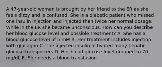 A 47-year-old woman is brought by her friend to the ER as she feels dizzy and is confused. She is a diabetic patient who missed one insulin injection and injected then twice her normal dosage. While in the ER she became unconscious. How can you describe her blood glucose level and possible treatment? A. She has a blood glucose level of 5 mM B. Her treatment includes injection with glucagon C. The injected insulin activated many hepatic glucose transporters D. Her blood glucose level dropped to 70 mg/dL E. She needs a blood transfusion