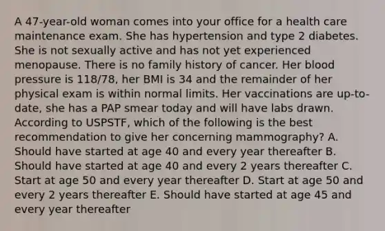 A 47-year-old woman comes into your office for a health care maintenance exam. She has hypertension and type 2 diabetes. She is not sexually active and has not yet experienced menopause. There is no family history of cancer. Her blood pressure is 118/78, her BMI is 34 and the remainder of her physical exam is within normal limits. Her vaccinations are up-to-date, she has a PAP smear today and will have labs drawn. According to USPSTF, which of the following is the best recommendation to give her concerning mammography? A. Should have started at age 40 and every year thereafter B. Should have started at age 40 and every 2 years thereafter C. Start at age 50 and every year thereafter D. Start at age 50 and every 2 years thereafter E. Should have started at age 45 and every year thereafter