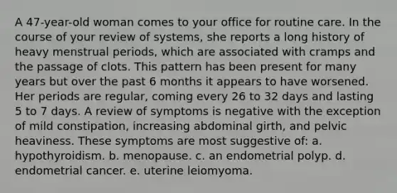 A 47-year-old woman comes to your office for routine care. In the course of your review of systems, she reports a long history of heavy menstrual periods, which are associated with cramps and the passage of clots. This pattern has been present for many years but over the past 6 months it appears to have worsened. Her periods are regular, coming every 26 to 32 days and lasting 5 to 7 days. A review of symptoms is negative with the exception of mild constipation, increasing abdominal girth, and pelvic heaviness. These symptoms are most suggestive of: a. hypothyroidism. b. menopause. c. an endometrial polyp. d. endometrial cancer. e. uterine leiomyoma.