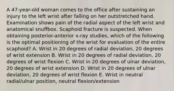 A 47-year-old woman comes to the office after sustaining an injury to the left wrist after falling on her outstretched hand. Examination shows pain of the radial aspect of the left wrist and anatomical snuffbox. Scaphoid fracture is suspected. When obtaining posterior-anterior x-ray studies, which of the following is the optimal positioning of the wrist for evaluation of the entire scaphoid? A. Wrist in 20 degrees of radial deviation, 20 degrees of wrist extension B. Wrist in 20 degrees of radial deviation, 20 degrees of wrist flexion C. Wrist in 20 degrees of ulnar deviation, 20 degrees of wrist extension D. Wrist in 20 degrees of ulnar deviation, 20 degrees of wrist flexion E. Wrist in neutral radial/ulnar position, neutral flexion/extension