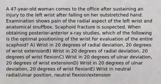 A 47-year-old woman comes to the office after sustaining an injury to the left wrist after falling on her outstretched hand. Examination shows pain of the radial aspect of the left wrist and anatomical snuffbox. Scaphoid fracture is suspected. When obtaining posterior-anterior x-ray studies, which of the following is the optimal positioning of the wrist for evaluation of the entire scaphoid? A) Wrist in 20 degrees of radial deviation, 20 degrees of wrist extensionB) Wrist in 20 degrees of radial deviation, 20 degrees of wrist flexionC) Wrist in 20 degrees of ulnar deviation, 20 degrees of wrist extensionD) Wrist in 20 degrees of ulnar deviation, 20 degrees of wrist flexionE) Wrist in neutral radial/ulnar position, neutral flexion/extension