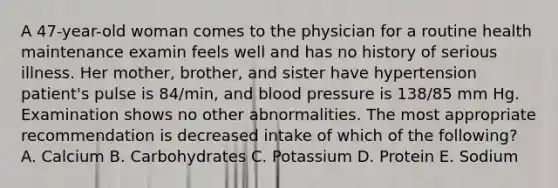 A 47-year-old woman comes to the physician for a routine health maintenance examin feels well and has no history of serious illness. Her mother, brother, and sister have hypertension patient's pulse is 84/min, and blood pressure is 138/85 mm Hg. Examination shows no other abnormalities. The most appropriate recommendation is decreased intake of which of the following? A. Calcium B. Carbohydrates C. Potassium D. Protein E. Sodium