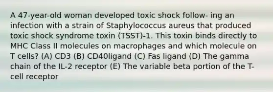 A 47-year-old woman developed toxic shock follow- ing an infection with a strain of Staphylococcus aureus that produced toxic shock syndrome toxin (TSST)-1. This toxin binds directly to MHC Class II molecules on macrophages and which molecule on T cells? (A) CD3 (B) CD40ligand (C) Fas ligand (D) The gamma chain of the IL-2 receptor (E) The variable beta portion of the T-cell receptor