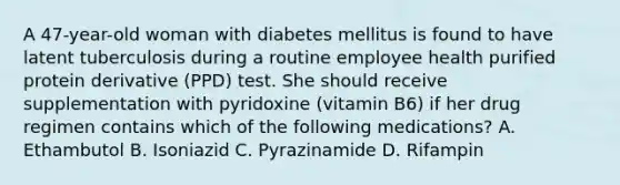 A 47-year-old woman with diabetes mellitus is found to have latent tuberculosis during a routine employee health purified protein derivative (PPD) test. She should receive supplementation with pyridoxine (vitamin B6) if her drug regimen contains which of the following medications? A. Ethambutol B. Isoniazid C. Pyrazinamide D. Rifampin