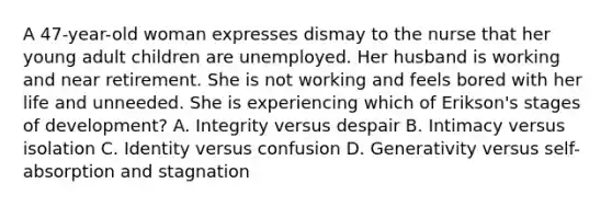 A 47-year-old woman expresses dismay to the nurse that her young adult children are unemployed. Her husband is working and near retirement. She is not working and feels bored with her life and unneeded. She is experiencing which of Erikson's stages of development? A. Integrity versus despair B. Intimacy versus isolation C. Identity versus confusion D. Generativity versus self-absorption and stagnation