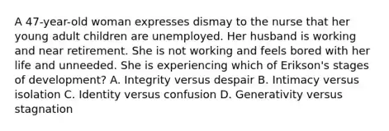 A 47-year-old woman expresses dismay to the nurse that her young adult children are unemployed. Her husband is working and near retirement. She is not working and feels bored with her life and unneeded. She is experiencing which of Erikson's stages of development? A. Integrity versus despair B. Intimacy versus isolation C. Identity versus confusion D. Generativity versus stagnation