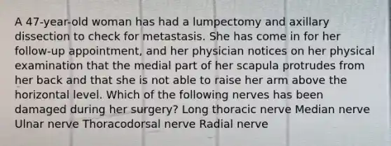 A 47-year-old woman has had a lumpectomy and axillary dissection to check for metastasis. She has come in for her follow-up appointment, and her physician notices on her physical examination that the medial part of her scapula protrudes from her back and that she is not able to raise her arm above the horizontal level. Which of the following nerves has been damaged during her surgery? Long thoracic nerve Median nerve Ulnar nerve Thoracodorsal nerve Radial nerve