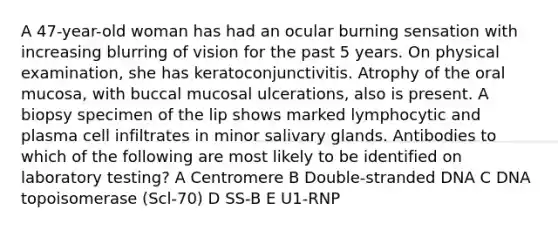 A 47-year-old woman has had an ocular burning sensation with increasing blurring of vision for the past 5 years. On physical examination, she has keratoconjunctivitis. Atrophy of the oral mucosa, with buccal mucosal ulcerations, also is present. A biopsy specimen of the lip shows marked lymphocytic and plasma cell infiltrates in minor salivary glands. Antibodies to which of the following are most likely to be identified on laboratory testing? A Centromere B Double-stranded DNA C DNA topoisomerase (Scl-70) D SS-B E U1-RNP