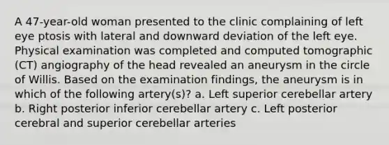 A 47-year-old woman presented to the clinic complaining of left eye ptosis with lateral and downward deviation of the left eye. Physical examination was completed and computed tomographic (CT) angiography of the head revealed an aneurysm in the circle of Willis. Based on the examination findings, the aneurysm is in which of the following artery(s)? a. Left superior cerebellar artery b. Right posterior inferior cerebellar artery c. Left posterior cerebral and superior cerebellar arteries