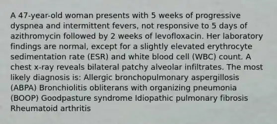 A 47-year-old woman presents with 5 weeks of progressive dyspnea and intermittent fevers, not responsive to 5 days of azithromycin followed by 2 weeks of levofloxacin. Her laboratory findings are normal, except for a slightly elevated erythrocyte sedimentation rate (ESR) and white blood cell (WBC) count. A chest x-ray reveals bilateral patchy alveolar infiltrates. The most likely diagnosis is: Allergic bronchopulmonary aspergillosis (ABPA) Bronchiolitis obliterans with organizing pneumonia (BOOP) Goodpasture syndrome Idiopathic pulmonary fibrosis Rheumatoid arthritis