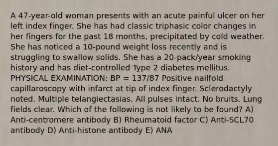 A 47-year-old woman presents with an acute painful ulcer on her left index finger. She has had classic triphasic color changes in her fingers for the past 18 months, precipitated by cold weather. She has noticed a 10-pound weight loss recently and is struggling to swallow solids. She has a 20-pack/year smoking history and has diet-controlled Type 2 diabetes mellitus. PHYSICAL EXAMINATION: BP = 137/87 Positive nailfold capillaroscopy with infarct at tip of index finger. Sclerodactyly noted. Multiple telangiectasias. All pulses intact. No bruits. Lung fields clear. Which of the following is not likely to be found? A) Anti-centromere antibody B) Rheumatoid factor C) Anti-SCL70 antibody D) Anti-histone antibody E) ANA