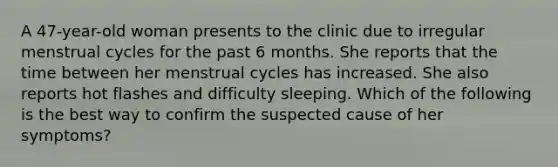 A 47-year-old woman presents to the clinic due to irregular menstrual cycles for the past 6 months. She reports that the time between her menstrual cycles has increased. She also reports hot flashes and difficulty sleeping. Which of the following is the best way to confirm the suspected cause of her symptoms?