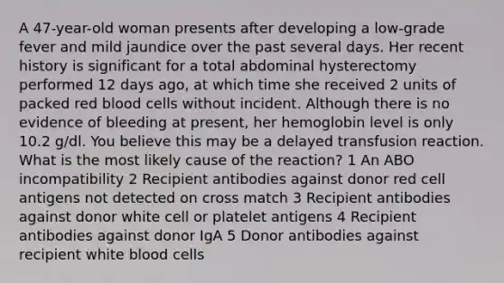 A 47-year-old woman presents after developing a low-grade fever and mild jaundice over the past several days. Her recent history is significant for a total abdominal hysterectomy performed 12 days ago, at which time she received 2 units of packed red blood cells without incident. Although there is no evidence of bleeding at present, her hemoglobin level is only 10.2 g/dl. You believe this may be a delayed transfusion reaction. What is the most likely cause of the reaction? 1 An ABO incompatibility 2 Recipient antibodies against donor red cell antigens not detected on cross match 3 Recipient antibodies against donor white cell or platelet antigens 4 Recipient antibodies against donor IgA 5 Donor antibodies against recipient white blood cells