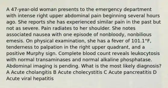 A 47-year-old woman presents to the emergency department with intense right upper abdominal pain beginning several hours ago. She reports she has experienced similar pain in the past but not as severe. Pain radiates to her shoulder. She notes associated nausea with one episode of nonbloody, nonbilious emesis. On physical examination, she has a fever of 101.1°F, tenderness to palpation in the right upper quadrant, and a positive Murphy sign. Complete blood count reveals leukocytosis with normal transaminases and normal alkaline phosphatase. Abdominal imaging is pending. What is the most likely diagnosis? A Acute cholangitis B Acute cholecystitis C Acute pancreatitis D Acute viral hepatitis