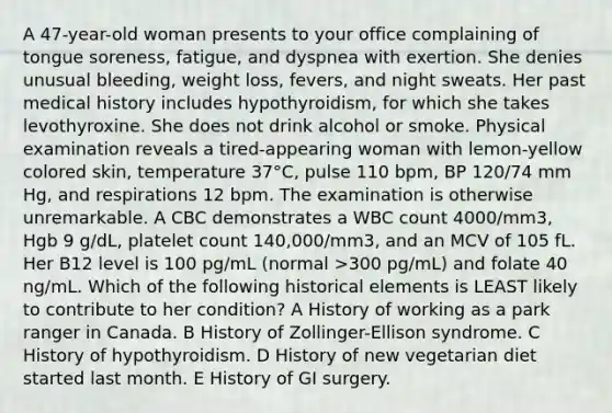 A 47-year-old woman presents to your office complaining of tongue soreness, fatigue, and dyspnea with exertion. She denies unusual bleeding, weight loss, fevers, and night sweats. Her past medical history includes hypothyroidism, for which she takes levothyroxine. She does not drink alcohol or smoke. Physical examination reveals a tired-appearing woman with lemon-yellow colored skin, temperature 37°C, pulse 110 bpm, BP 120/74 mm Hg, and respirations 12 bpm. The examination is otherwise unremarkable. A CBC demonstrates a WBC count 4000/mm3, Hgb 9 g/dL, platelet count 140,000/mm3, and an MCV of 105 fL. Her B12 level is 100 pg/mL (normal >300 pg/mL) and folate 40 ng/mL. Which of the following historical elements is LEAST likely to contribute to her condition? A History of working as a park ranger in Canada. B History of Zollinger-Ellison syndrome. C History of hypothyroidism. D History of new vegetarian diet started last month. E History of GI surgery.