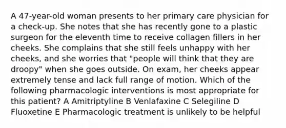 A 47-year-old woman presents to her primary care physician for a check-up. She notes that she has recently gone to a plastic surgeon for the eleventh time to receive collagen fillers in her cheeks. She complains that she still feels unhappy with her cheeks, and she worries that "people will think that they are droopy" when she goes outside. On exam, her cheeks appear extremely tense and lack full range of motion. Which of the following pharmacologic interventions is most appropriate for this patient? A Amitriptyline B Venlafaxine C Selegiline D Fluoxetine E Pharmacologic treatment is unlikely to be helpful