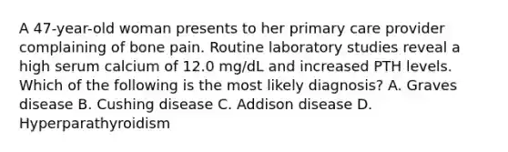 A 47-year-old woman presents to her primary care provider complaining of bone pain. Routine laboratory studies reveal a high serum calcium of 12.0 mg/dL and increased PTH levels. Which of the following is the most likely diagnosis? A. Graves disease B. Cushing disease C. Addison disease D. Hyperparathyroidism