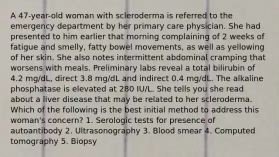 A 47-year-old woman with scleroderma is referred to the emergency department by her primary care physician. She had presented to him earlier that morning complaining of 2 weeks of fatigue and smelly, fatty bowel movements, as well as yellowing of her skin. She also notes intermittent abdominal cramping that worsens with meals. Preliminary labs reveal a total bilirubin of 4.2 mg/dL, direct 3.8 mg/dL and indirect 0.4 mg/dL. The alkaline phosphatase is elevated at 280 IU/L. She tells you she read about a liver disease that may be related to her scleroderma. Which of the following is the best initial method to address this woman's concern? 1. Serologic tests for presence of autoantibody 2. Ultrasonography 3. Blood smear 4. Computed tomography 5. Biopsy