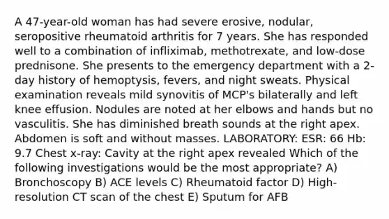 A 47-year-old woman has had severe erosive, nodular, seropositive rheumatoid arthritis for 7 years. She has responded well to a combination of infliximab, methotrexate, and low-dose prednisone. She presents to the emergency department with a 2-day history of hemoptysis, fevers, and night sweats. Physical examination reveals mild synovitis of MCP's bilaterally and left knee effusion. Nodules are noted at her elbows and hands but no vasculitis. She has diminished breath sounds at the right apex. Abdomen is soft and without masses. LABORATORY: ESR: 66 Hb: 9.7 Chest x-ray: Cavity at the right apex revealed Which of the following investigations would be the most appropriate? A) Bronchoscopy B) ACE levels C) Rheumatoid factor D) High-resolution CT scan of the chest E) Sputum for AFB