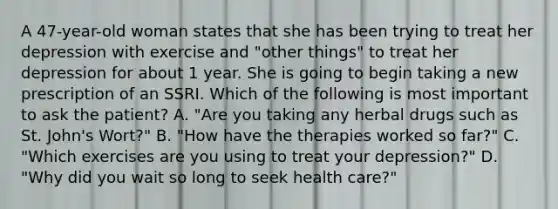 A 47-year-old woman states that she has been trying to treat her depression with exercise and "other things" to treat her depression for about 1 year. She is going to begin taking a new prescription of an SSRI. Which of the following is most important to ask the patient? A. "Are you taking any herbal drugs such as St. John's Wort?" B. "How have the therapies worked so far?" C. "Which exercises are you using to treat your depression?" D. "Why did you wait so long to seek health care?"