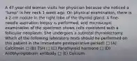 A 47-year-old woman visits her physician because she noticed a "lump" in her neck 1 week ago. On physical examination, there is a 2-cm nodule in the right lobe of the thyroid gland. A fine-needle aspiration biopsy is performed, and microscopic examination of the specimen shows cells consistent with a follicular neoplasm. She undergoes a subtotal thyroidectomy. Which of the following laboratory tests should be performed on this patient in the immediate postoperative period? □ (A) Calcitonin □ (B) TSH □ (C) Parathyroid hormone □ (D) Antithyroglobulin antibody □ (E) Calcium