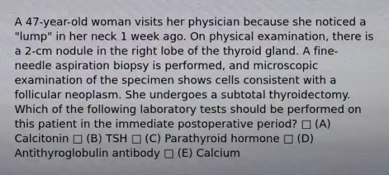 A 47-year-old woman visits her physician because she noticed a "lump" in her neck 1 week ago. On physical examination, there is a 2-cm nodule in the right lobe of the thyroid gland. A fine-needle aspiration biopsy is performed, and microscopic examination of the specimen shows cells consistent with a follicular neoplasm. She undergoes a subtotal thyroidectomy. Which of the following laboratory tests should be performed on this patient in the immediate postoperative period? □ (A) Calcitonin □ (B) TSH □ (C) Parathyroid hormone □ (D) Antithyroglobulin antibody □ (E) Calcium