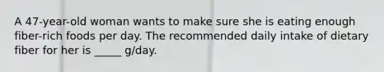 A 47-year-old woman wants to make sure she is eating enough fiber-rich foods per day. The recommended daily intake of dietary fiber for her is _____ g/day.