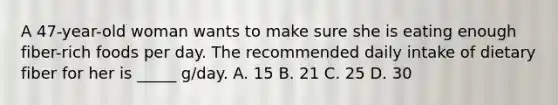 A 47-year-old woman wants to make sure she is eating enough fiber-rich foods per day. The recommended daily intake of dietary fiber for her is _____ g/day. A. 15 B. 21 C. 25 D. 30
