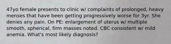 47yo female presents to clinic w/ complaints of prolonged, heavy menses that have been getting progressively worse for 3yr. She denies any pain. On PE: enlargement of uterus w/ multiple smooth, spherical, firm masses noted. CBC consistent w/ mild anemia. What's most likely diagnosis?