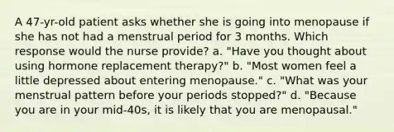 A 47-yr-old patient asks whether she is going into menopause if she has not had a menstrual period for 3 months. Which response would the nurse provide? a. "Have you thought about using hormone replacement therapy?" b. "Most women feel a little depressed about entering menopause." c. "What was your menstrual pattern before your periods stopped?" d. "Because you are in your mid-40s, it is likely that you are menopausal."