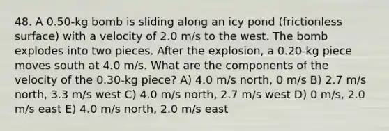 48. A 0.50-kg bomb is sliding along an icy pond (frictionless surface) with a velocity of 2.0 m/s to the west. The bomb explodes into two pieces. After the explosion, a 0.20-kg piece moves south at 4.0 m/s. What are the components of the velocity of the 0.30-kg piece? A) 4.0 m/s north, 0 m/s B) 2.7 m/s north, 3.3 m/s west C) 4.0 m/s north, 2.7 m/s west D) 0 m/s, 2.0 m/s east E) 4.0 m/s north, 2.0 m/s east