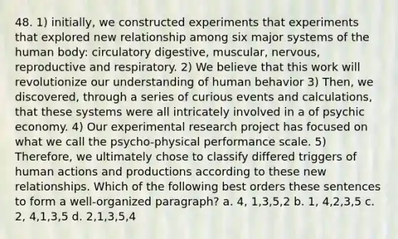 48. 1) initially, we constructed experiments that experiments that explored new relationship among six major systems of the human body: circulatory digestive, muscular, nervous, reproductive and respiratory. 2) We believe that this work will revolutionize our understanding of human behavior 3) Then, we discovered, through a series of curious events and calculations, that these systems were all intricately involved in a of psychic economy. 4) Our experimental research project has focused on what we call the psycho-physical performance scale. 5) Therefore, we ultimately chose to classify differed triggers of human actions and productions according to these new relationships. Which of the following best orders these sentences to form a well-organized paragraph? a. 4, 1,3,5,2 b. 1, 4,2,3,5 c. 2, 4,1,3,5 d. 2,1,3,5,4