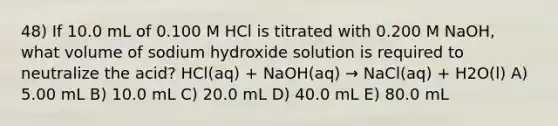 48) If 10.0 mL of 0.100 M HCl is titrated with 0.200 M NaOH, what volume of sodium hydroxide solution is required to neutralize the acid? HCl(aq) + NaOH(aq) → NaCl(aq) + H2O(l) A) 5.00 mL B) 10.0 mL C) 20.0 mL D) 40.0 mL E) 80.0 mL