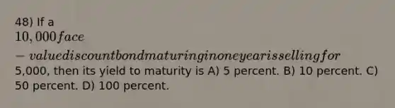 48) If a 10,000 face-value discount bond maturing in one year is selling for5,000, then its yield to maturity is A) 5 percent. B) 10 percent. C) 50 percent. D) 100 percent.