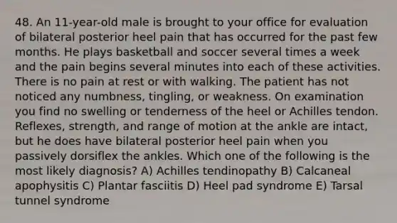 48. An 11-year-old male is brought to your office for evaluation of bilateral posterior heel pain that has occurred for the past few months. He plays basketball and soccer several times a week and the pain begins several minutes into each of these activities. There is no pain at rest or with walking. The patient has not noticed any numbness, tingling, or weakness. On examination you find no swelling or tenderness of the heel or Achilles tendon. Reflexes, strength, and range of motion at the ankle are intact, but he does have bilateral posterior heel pain when you passively dorsiflex the ankles. Which one of the following is the most likely diagnosis? A) Achilles tendinopathy B) Calcaneal apophysitis C) Plantar fasciitis D) Heel pad syndrome E) Tarsal tunnel syndrome