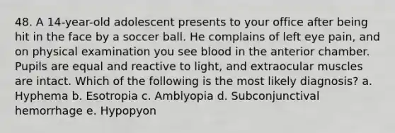 48. A 14-year-old adolescent presents to your office after being hit in the face by a soccer ball. He complains of left eye pain, and on physical examination you see blood in the anterior chamber. Pupils are equal and reactive to light, and extraocular muscles are intact. Which of the following is the most likely diagnosis? a. Hyphema b. Esotropia c. Amblyopia d. Subconjunctival hemorrhage e. Hypopyon