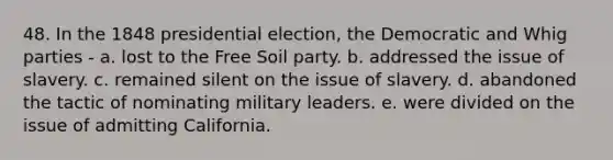 48. In the 1848 presidential election, the Democratic and Whig parties - a. lost to the Free Soil party. b. addressed the issue of slavery. c. remained silent on the issue of slavery. d. abandoned the tactic of nominating military leaders. e. were divided on the issue of admitting California.